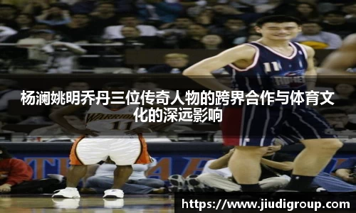 杨澜姚明乔丹三位传奇人物的跨界合作与体育文化的深远影响